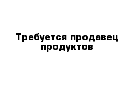 Требуется продавец продуктов